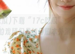 下载“17c吃瓜”：感受瓜田里的戏精们是如何剧本外演的！