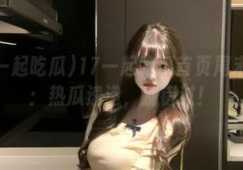 17一起吃瓜首页周末特供：热瓜速递，别错过！
