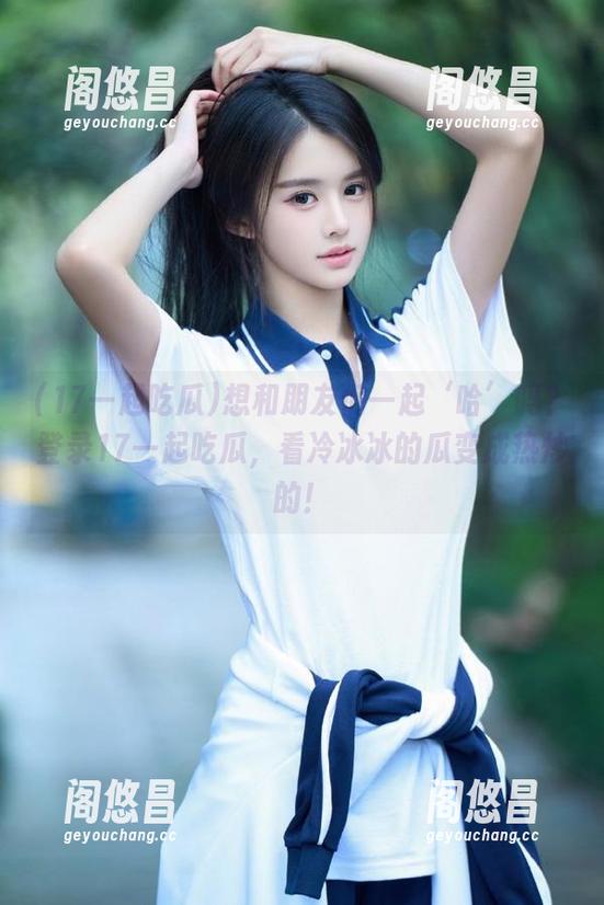 想和朋友们一起‘哈’吗？登录17一起吃瓜，看冷冰冰的瓜变成热炒的！