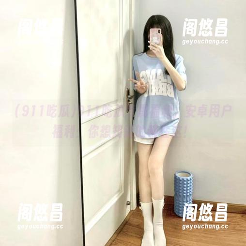 911吃瓜专属福利，安卓用户福利：你想知道的都在这！