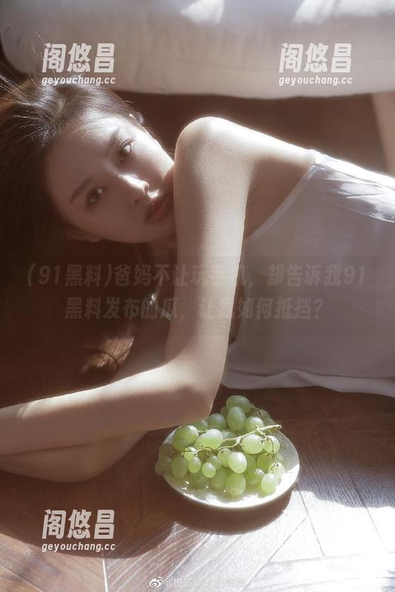 爸妈不让玩手机，却告诉我91黑料发布的瓜，让我如何抵挡？