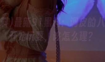 最新91黑料：调皮的八卦们又开始玩耍，该怎么理？