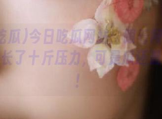 今日吃瓜网站：跟着网红吃瓜，我又长了十斤压力，可是瓜还是好好吃！