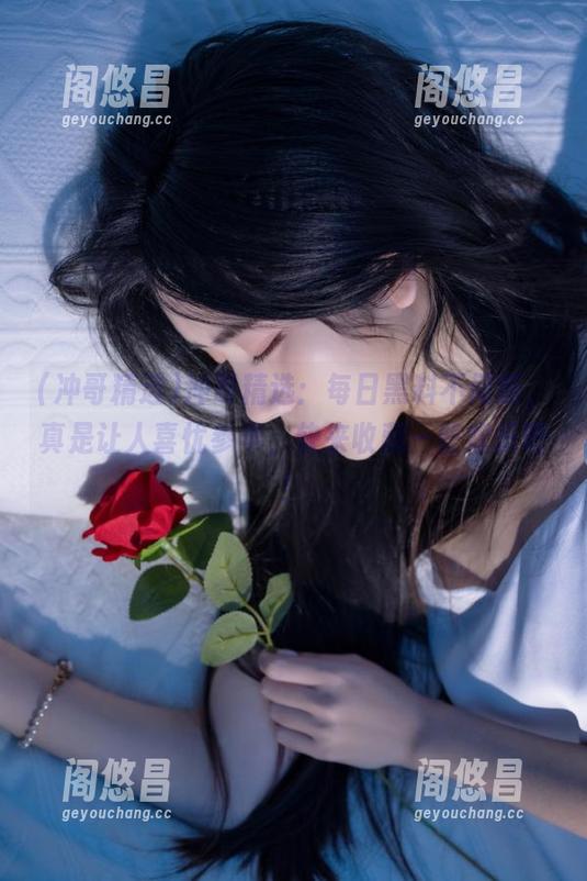 冲哥精选：每日黑料不间断，真是让人喜忧参半，快来收藏一些欢乐吧！