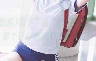 动手下载“最新吃瓜”，探寻那个让你意想不到的入口！